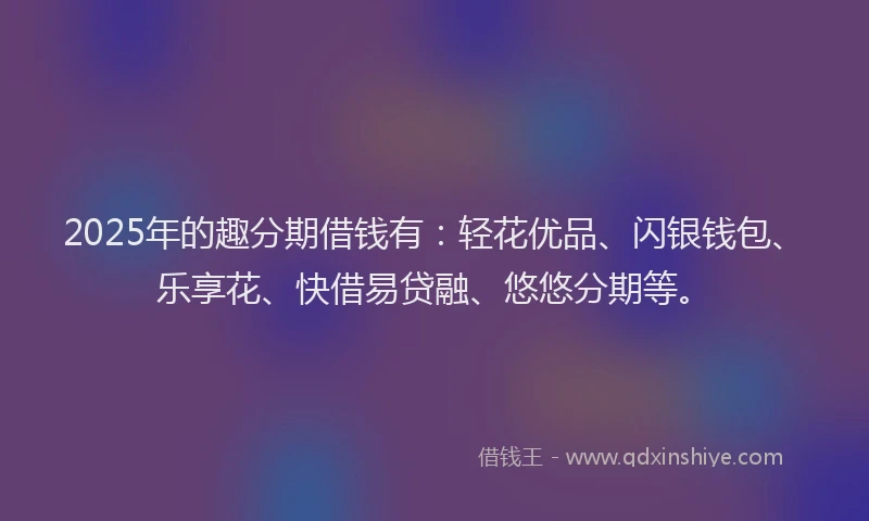 2025年的趣分期借钱有：轻花优品、闪银钱包、乐享花、快借易贷融、悠悠分期等。