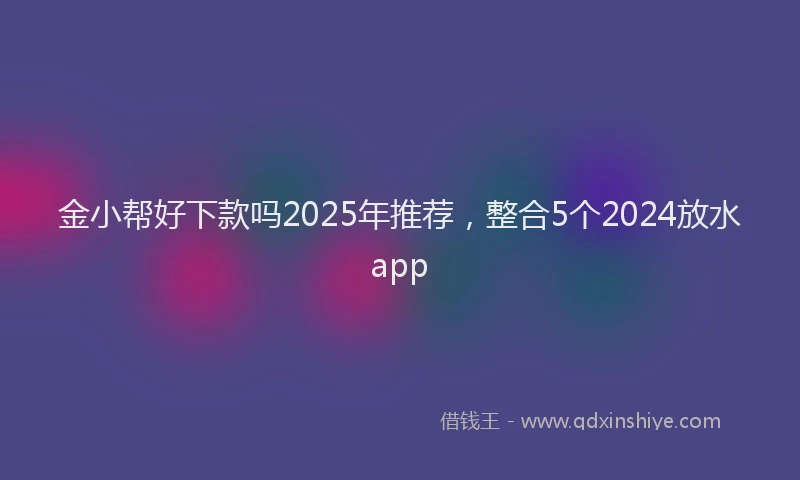 金小帮好下款吗2025年推荐，整合5个2024放水app