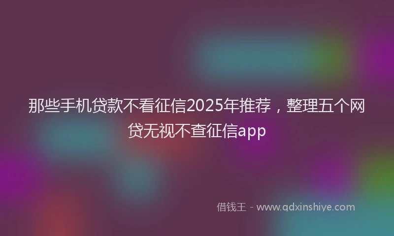 那些手机贷款不看征信2025年推荐，整理五个网贷无视不查征信app