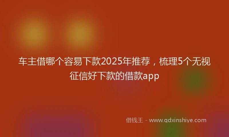 车主借哪个容易下款2025年推荐，梳理5个无视征信好下款的借款app
