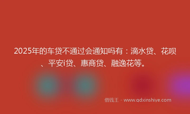 2025年的车贷不通过会通知吗有：滴水贷、花呗、平安i贷、惠商贷、融逸花等。