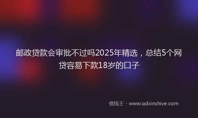 邮政贷款会审批不过吗2025年精选，总结5个网贷容易下款18岁的口子