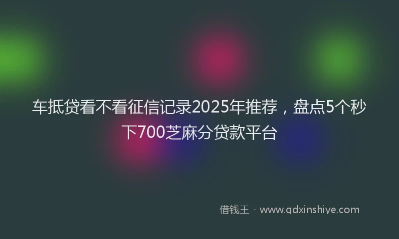 车抵贷看不看征信记录2025年推荐，盘点5个秒下700芝麻分贷款平台