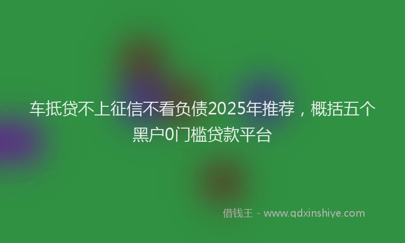 车抵贷不上征信不看负债2025年推荐，概括五个黑户0门槛贷款平台