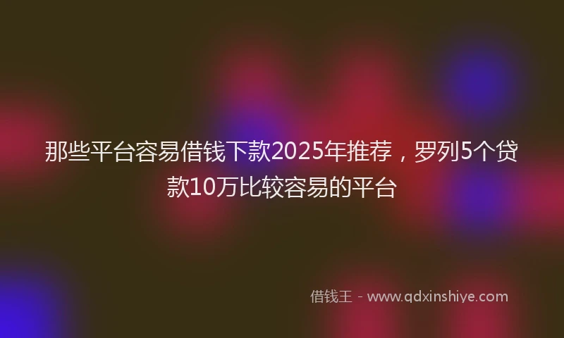 那些平台容易借钱下款2025年推荐，罗列5个贷款10万比较容易的平台