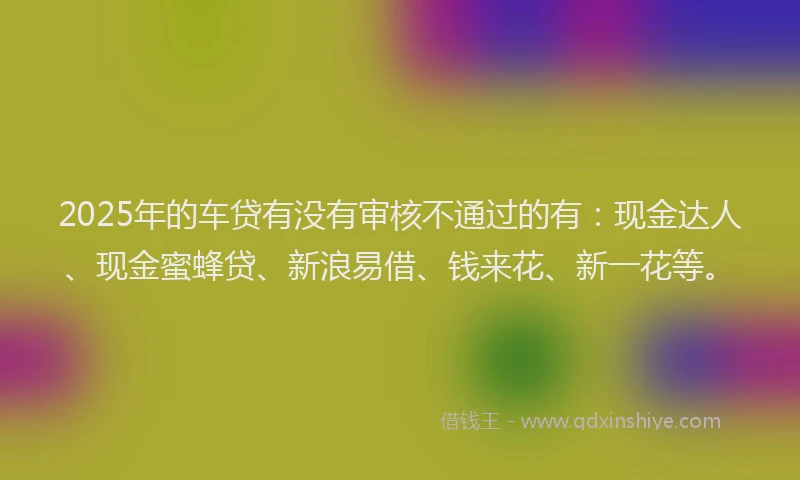 2025年的车贷有没有审核不通过的有：现金达人、现金蜜蜂贷、新浪易借、钱来花、新一花等。