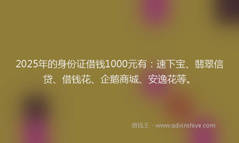 2025年的身份证借钱1000元有：速下宝、翡翠信贷、借钱花、企鹅商城、安逸花等。