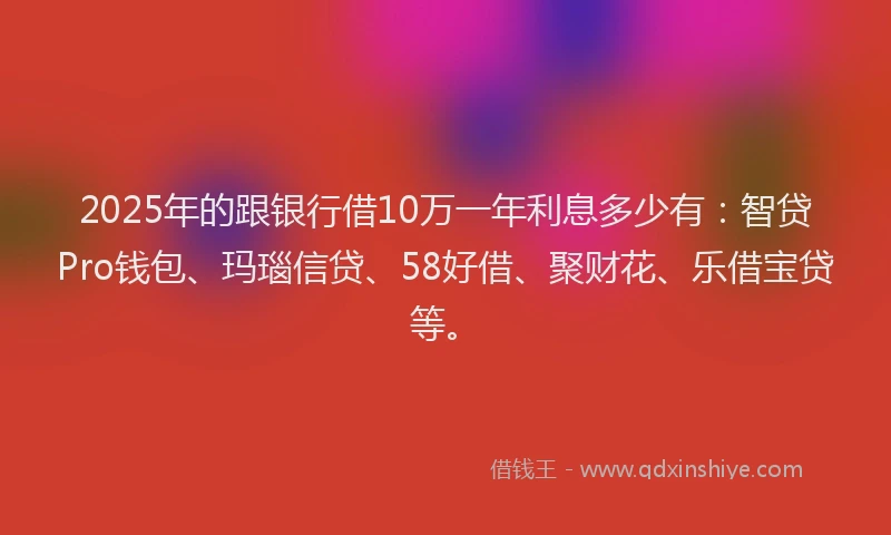 2025年的跟银行借10万一年利息多少有：智贷Pro钱包、玛瑙信贷、58好借、聚财花、乐借宝贷等。