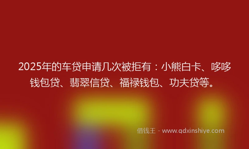 2025年的车贷申请几次被拒有：小熊白卡、哆哆钱包贷、翡翠信贷、福禄钱包、功夫贷等。