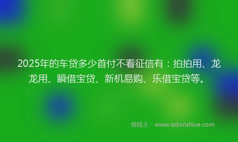 2025年的车贷多少首付不看征信有：拍拍用、龙龙用、瞬借宝贷、新机易购、乐借宝贷等。