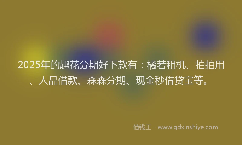 2025年的趣花分期好下款有：橘若租机、拍拍用、人品借款、森森分期、现金秒借贷宝等。