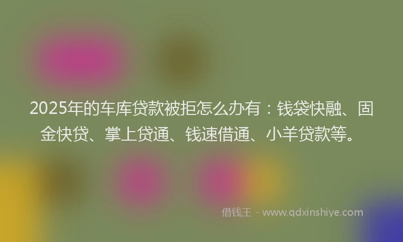 2025年的车库贷款被拒怎么办有：钱袋快融、固金快贷、掌上贷通、钱速借通、小羊贷款等。