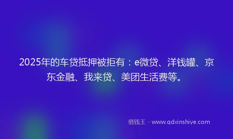2025年的车贷抵押被拒有：e微贷、洋钱罐、京东金融、我来贷、美团生活费等。