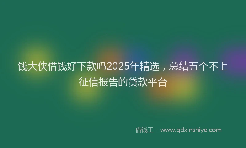 钱大侠借钱好下款吗2025年精选，总结五个不上征信报告的贷款平台