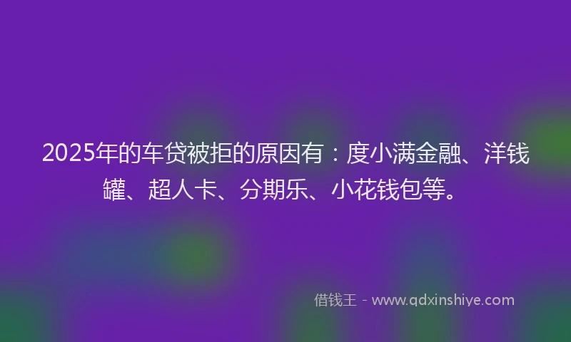 2025年的车贷被拒的原因有：度小满金融、洋钱罐、超人卡、分期乐、小花钱包等。
