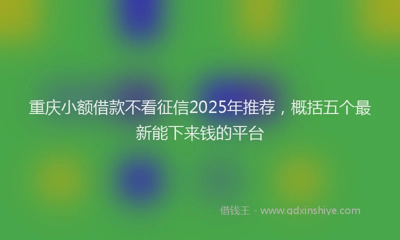 重庆小额借款不看征信2025年推荐，概括五个最新能下来钱的平台