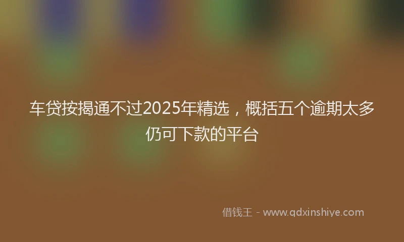车贷按揭通不过2025年精选，概括五个逾期太多仍可下款的平台