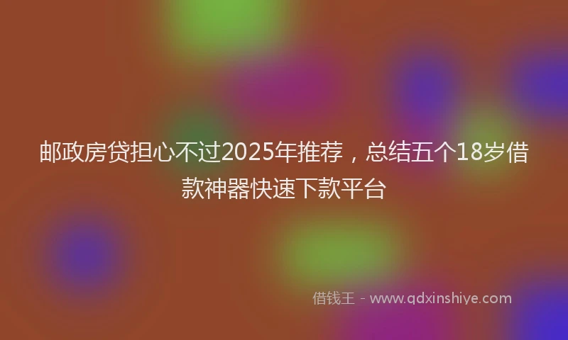 邮政房贷担心不过2025年推荐，总结五个18岁借款神器快速下款平台