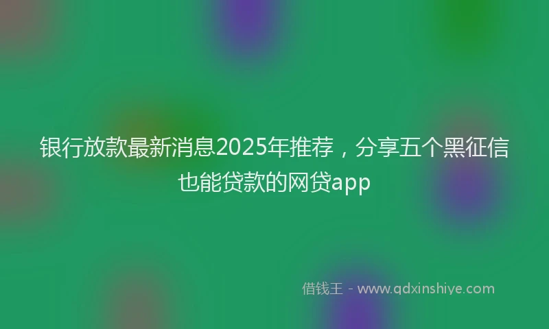 银行放款最新消息2025年推荐，分享五个黑征信也能贷款的网贷app