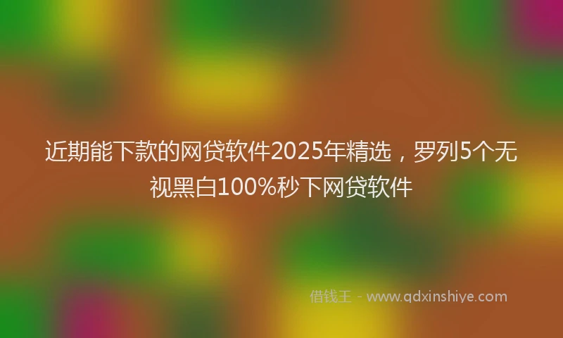 近期能下款的网贷软件2025年精选，罗列5个无视黑白100%秒下网贷软件