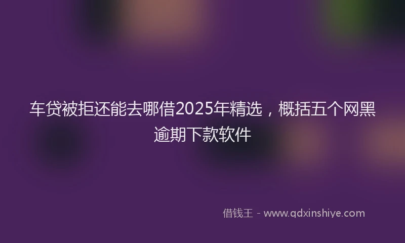 车贷被拒还能去哪借2025年精选，概括五个网黑逾期下款软件