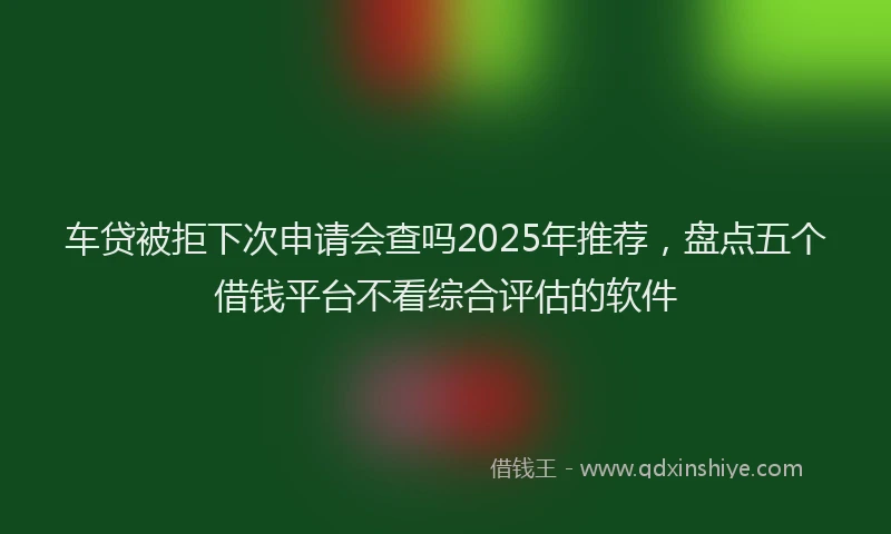 车贷被拒下次申请会查吗2025年推荐，盘点五个借钱平台不看综合评估的软件