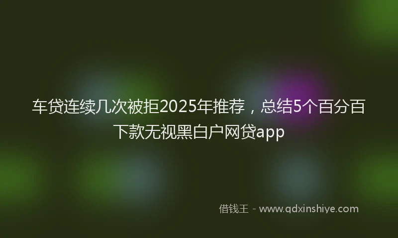 车贷连续几次被拒2025年推荐，总结5个百分百下款无视黑白户网贷app