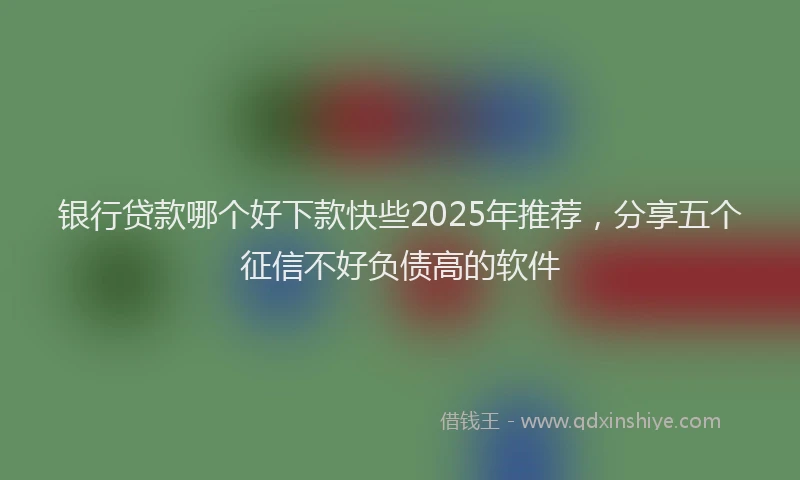 银行贷款哪个好下款快些2025年推荐，分享五个征信不好负债高的软件