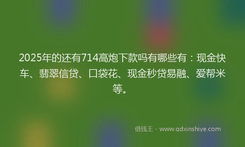 2025年的还有714高炮下款吗有哪些有：现金快车、翡翠信贷、口袋花、现金秒贷易融、爱帮米等。