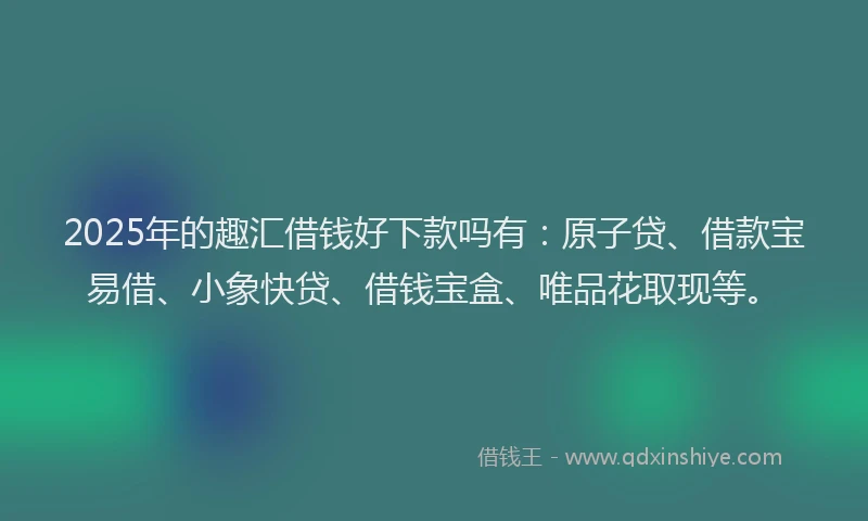 2025年的趣汇借钱好下款吗有：原子贷、借款宝易借、小象快贷、借钱宝盒、唯品花取现等。