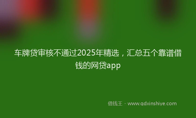 车牌贷审核不通过2025年精选，汇总五个靠谱借钱的网贷app