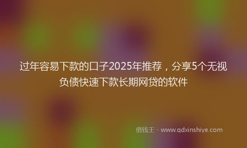 过年容易下款的口子2025年推荐，分享5个无视负债快速下款长期网贷的软件