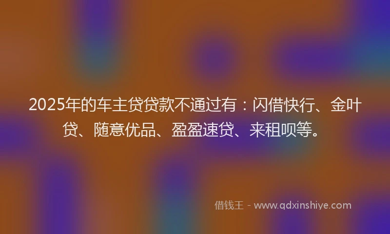 2025年的车主贷贷款不通过有：闪借快行、金叶贷、随意优品、盈盈速贷、来租呗等。