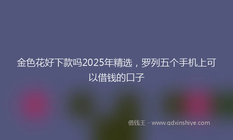 金色花好下款吗2025年精选，罗列五个手机上可以借钱的口子
