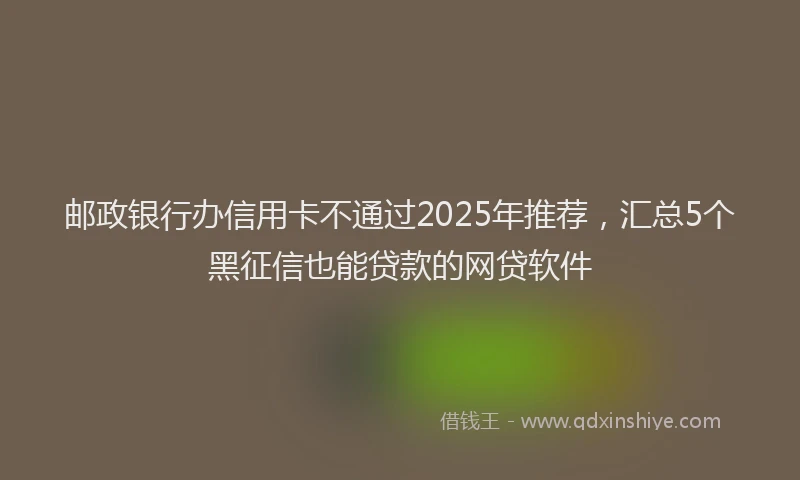 邮政银行办信用卡不通过2025年推荐，汇总5个黑征信也能贷款的网贷软件