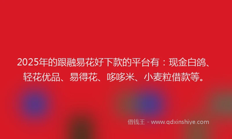 2025年的跟融易花好下款的平台有：现金白鸽、轻花优品、易得花、哆哆米、小麦粒借款等。