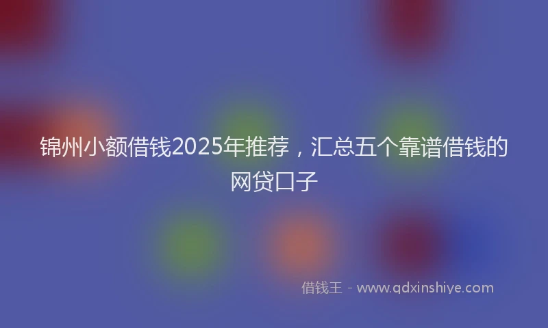 锦州小额借钱2025年推荐，汇总五个靠谱借钱的网贷口子
