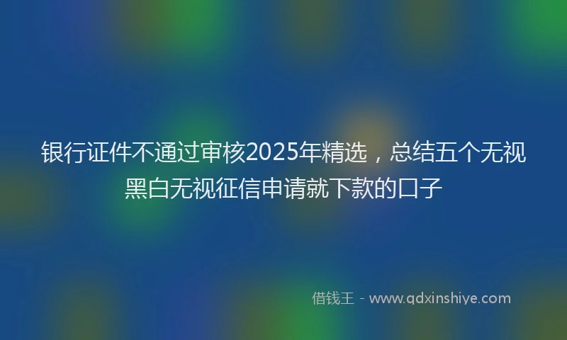 银行证件不通过审核2025年精选，总结五个无视黑白无视征信申请就下款的口子