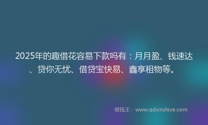 2025年的趣借花容易下款吗有：月月盈、钱速达、贷你无忧、借贷宝快易、鑫享租物等。