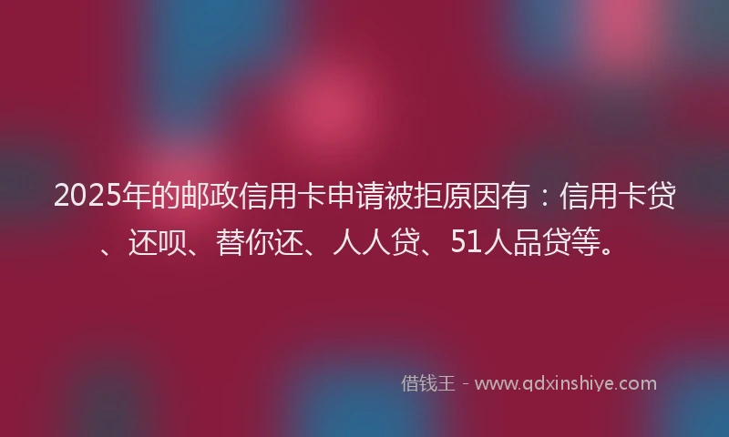 2025年的邮政信用卡申请被拒原因有：信用卡贷、还呗、替你还、人人贷、51人品贷等。