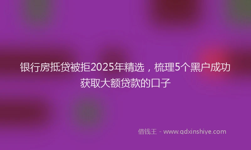 银行房抵贷被拒2025年精选，梳理5个黑户成功获取大额贷款的口子