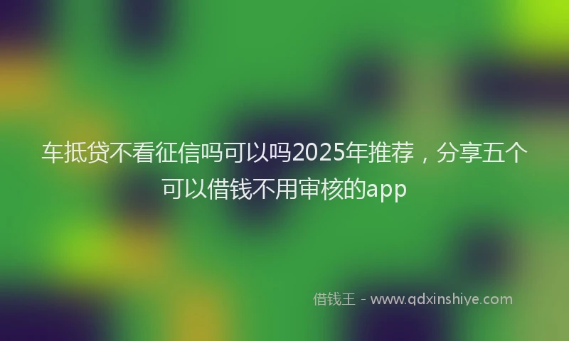 车抵贷不看征信吗可以吗2025年推荐，分享五个可以借钱不用审核的app