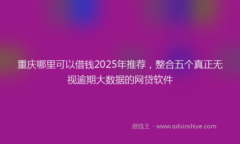 重庆哪里可以借钱2025年推荐，整合五个真正无视逾期大数据的网贷软件
