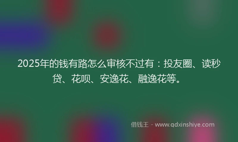 2025年的钱有路怎么审核不过有：投友圈、读秒贷、花呗、安逸花、融逸花等。