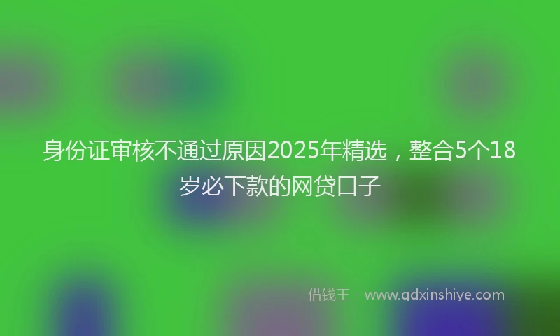 身份证审核不通过原因2025年精选，整合5个18岁必下款的网贷口子