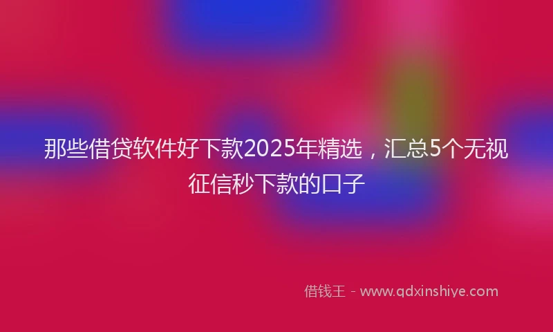 那些借贷软件好下款2025年精选，汇总5个无视征信秒下款的口子