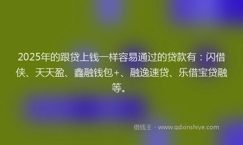 2025年的跟贷上钱一样容易通过的贷款有：闪借侠、天天盈、鑫融钱包+、融逸速贷、乐借宝贷融等。
