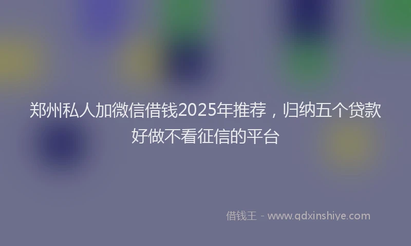 郑州私人加微信借钱2025年推荐，归纳五个贷款好做不看征信的平台