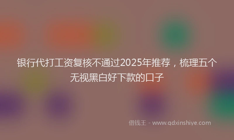 银行代打工资复核不通过2025年推荐，梳理五个无视黑白好下款的口子