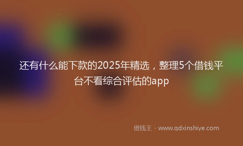 还有什么能下款的2025年精选，整理5个借钱平台不看综合评估的app